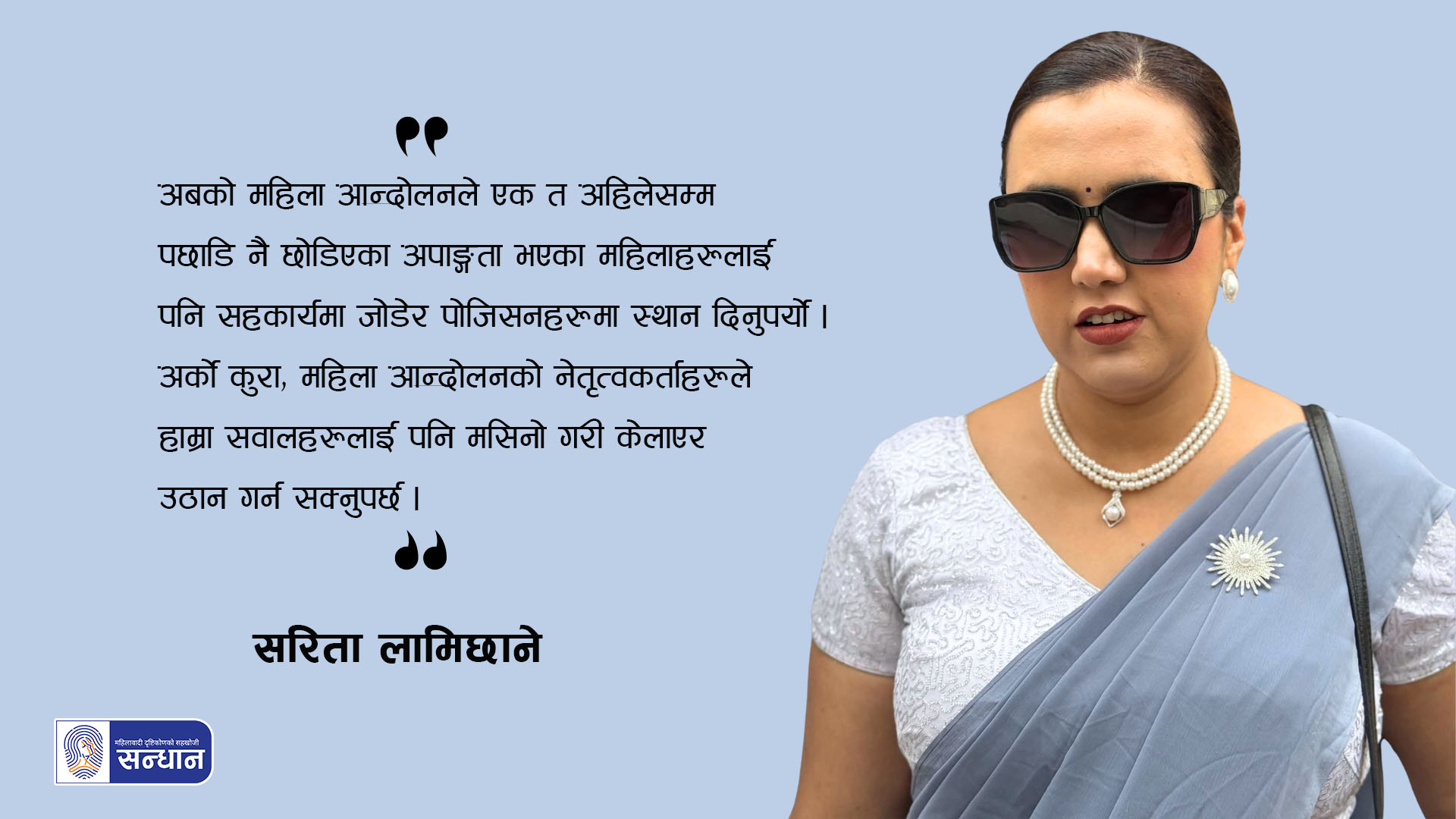 सरिता लामिछानेले सिमेन्ट रंगको साडी र सेतो ब्लाउज र कालो चश्मा लगाउनु भएको छ । ब्यानर फोटोको रुपमा रहेको यस तस्विरमा उहाँले भनेको एउटा भनाई– अबको महिला आन्दोलनले एक त अहिलेसम्म पछाडि नै छोडिएका अपाङ्गता भएका महिलाहरूलाई पनि सहकार्यमा जोडेर पोजिसनहरूमा स्थान दिनुपर्यो । अर्को कुरा, महिला आन्दोलनको नेतृत्वकर्ताहरूले हाम्रा सवालहरूलाई पनि मसिनो गरी केलाएर उठान गर्न सक्नुपर्छ। भन्ने कुरा राखिएको छ ।